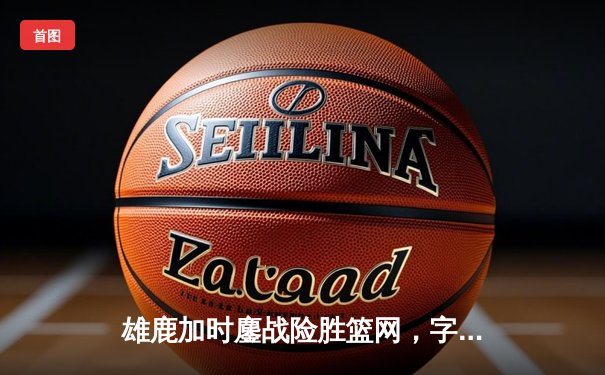 雄鹿加时鏖战险胜篮网，字母哥36+12+5主宰关键时刻