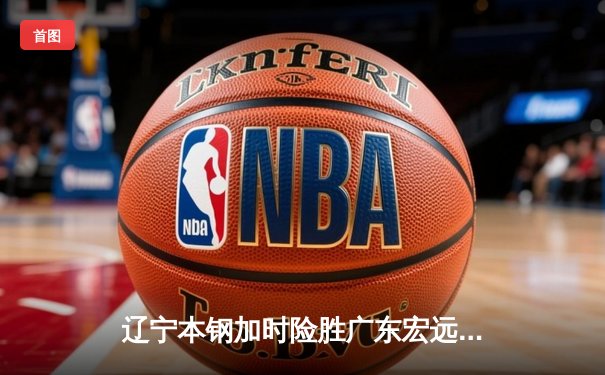 辽宁本钢加时险胜广东宏远 CBA半决赛上演史诗级对决
