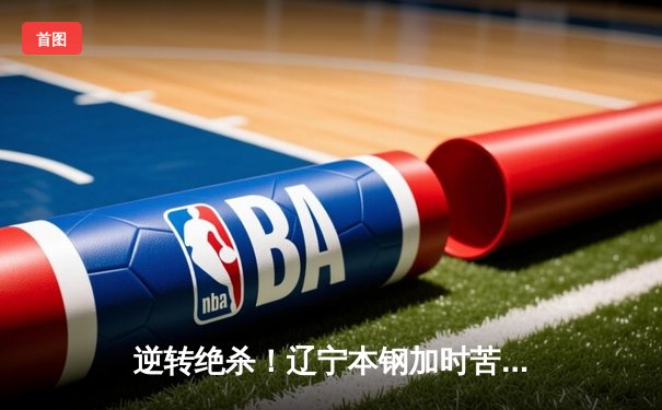 逆转绝杀！辽宁本钢加时苦战力克广东宏远，赵继伟28分14助攻主宰关键战役